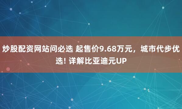 炒股配资网站问必选 起售价9.68万元，城市代步优选! 详解比亚迪元UP