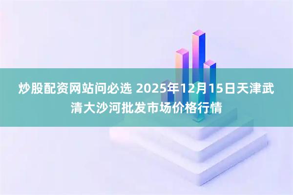 炒股配资网站问必选 2025年12月15日天津武清大沙河批发市场价格行情