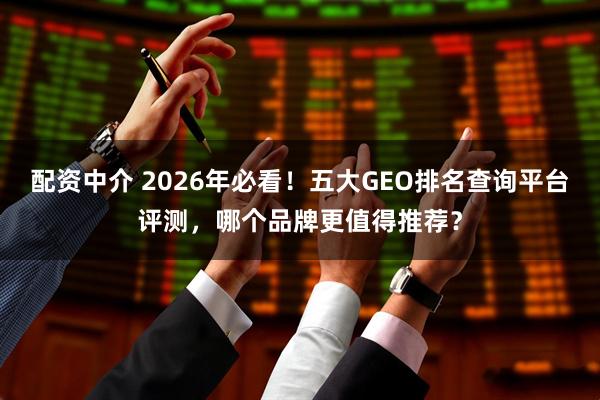 配资中介 2026年必看！五大GEO排名查询平台评测，哪个品牌更值得推荐？
