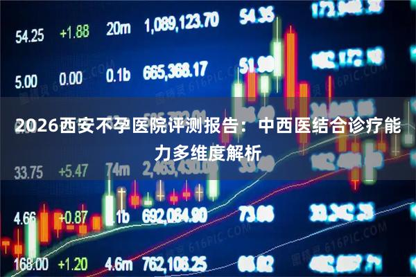 2026西安不孕医院评测报告：中西医结合诊疗能力多维度解析