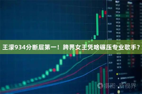 王濛934分断层第一！跨界女王凭啥碾压专业歌手？