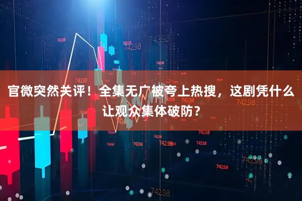 官微突然关评！全集无广被夸上热搜，这剧凭什么让观众集体破防？