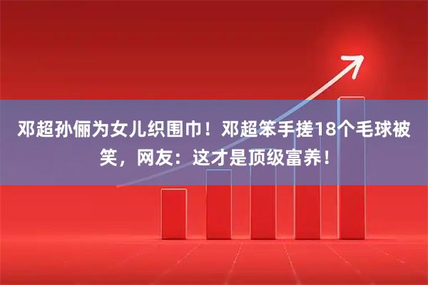 邓超孙俪为女儿织围巾！邓超笨手搓18个毛球被笑，网友：这才是顶级富养！