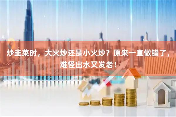 炒韭菜时，大火炒还是小火炒？原来一直做错了，难怪出水又发老！