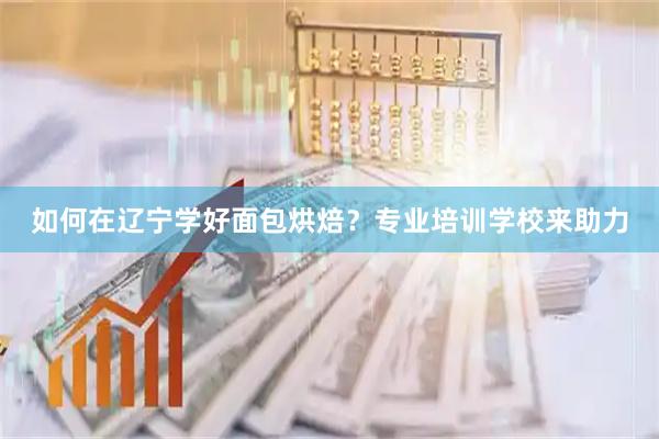 如何在辽宁学好面包烘焙？专业培训学校来助力