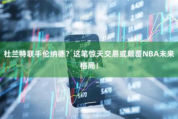 杜兰特联手伦纳德？这笔惊天交易或颠覆NBA未来格局！